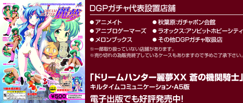 ＤＧＰガチャ代表設置店舗 アニメイト アニブロゲーマーズ メロンブックス 秋葉原：ガチャポン会館 ラオックス：アソビットホビーシティ その他ＤＧＰガチャ取扱店 ※一部取り扱っていない店舗があります。※売り切れの為販売終了しているケースもありますので予めご了承下さい。「ドリームハンター麗夢ＸＸ 蒼の機関騎士」キルタイムコミュニケーション・Ａ５版電子出版でも好評発売中！